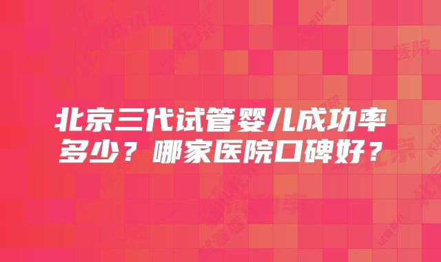 北京三代试管婴儿成功率多少？哪家医院口碑好？