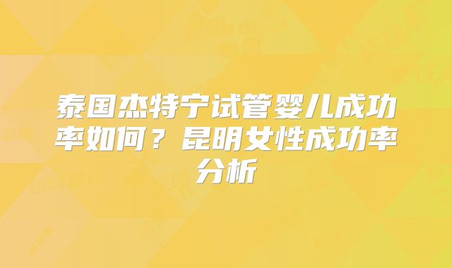 泰国杰特宁试管婴儿成功率如何？昆明女性成功率分析