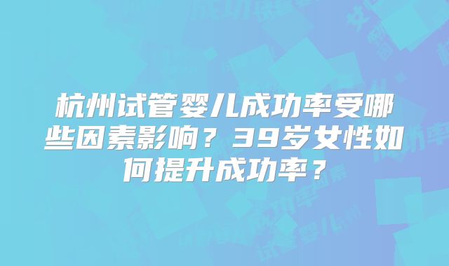 杭州试管婴儿成功率受哪些因素影响?39岁女性如何提升成功率?