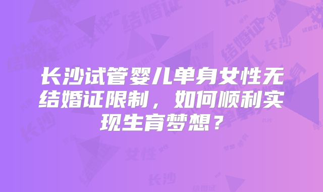 长沙试管婴儿单身女性无结婚证限制,如何顺利实现生育梦想?