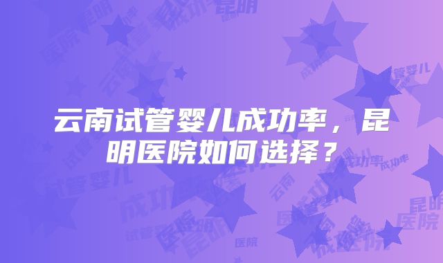 云南试管婴儿成功率，昆明医院如何选择？