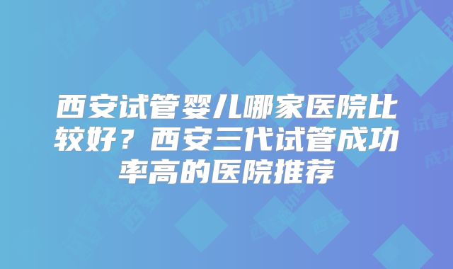 西安试管婴儿哪家医院比较好?西安三代试管成功率高的医院推荐