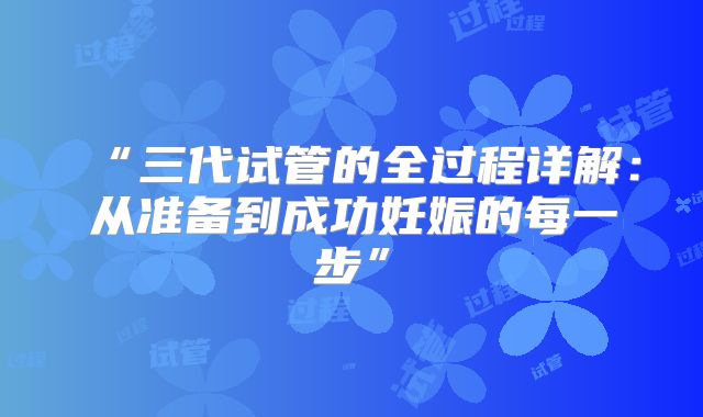 “三代试管的全过程详解：从准备到成功妊娠的每一步”