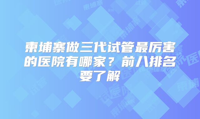 柬埔寨做三代试管最厉害的医院有哪家?前八排名要了解