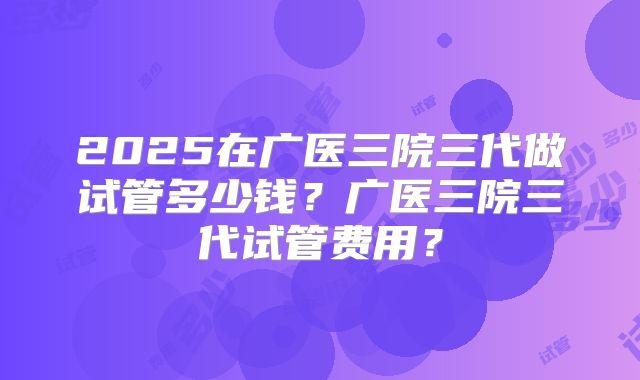 2025在广医三院三代做试管多少钱?广医三院三代试管费用?