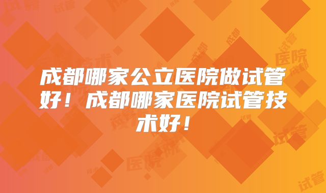 成都哪家公立医院做试管好!成都哪家医院试管技术好!