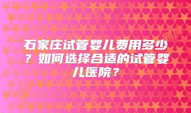 石家庄试管婴儿费用多少?如何选择合适的试管婴儿医院?