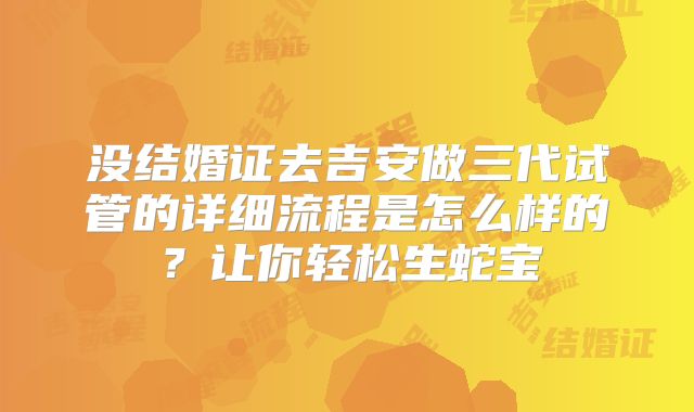 没结婚证去吉安做三代试管的详细流程是怎么样的？让你轻松生蛇宝