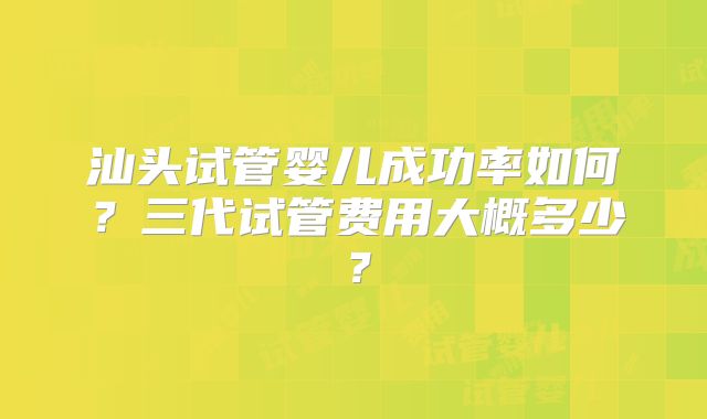 汕头试管婴儿成功率如何？三代试管费用大概多少？