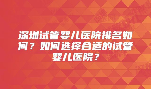 深圳试管婴儿医院排名如何?如何选择合适的试管婴儿医院?
