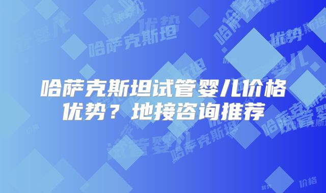 哈萨克斯坦试管婴儿价格优势?地接咨询推荐