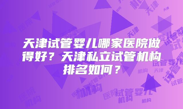 天津试管婴儿哪家医院做得好?天津私立试管机构排名如何?