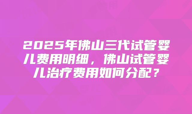 2025年佛山三代试管婴儿费用明细,佛山试管婴儿治疗费用如何分配?