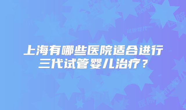 上海有哪些医院适合进行三代试管婴儿治疗？
