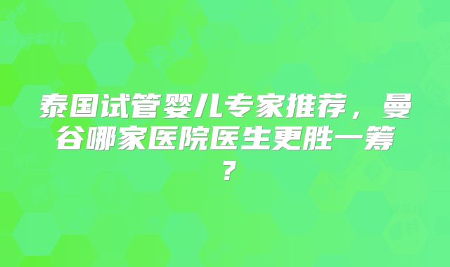 泰国试管婴儿专家推荐，曼谷哪家医院医生更胜一筹？