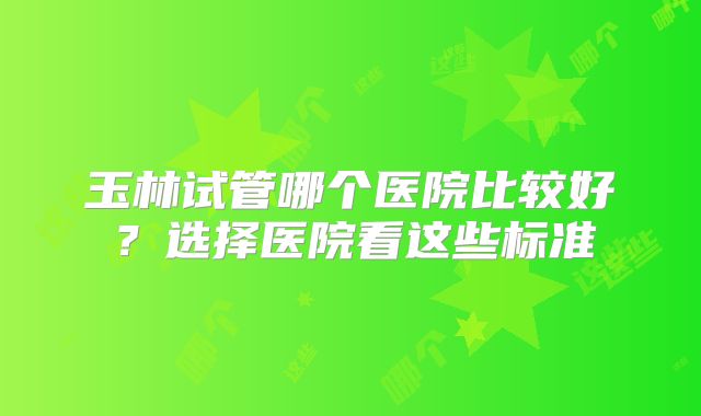 玉林试管哪个医院比较好?选择医院看这些标准