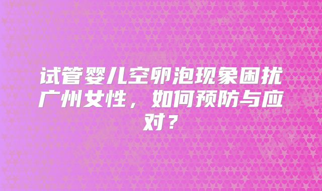 试管婴儿空卵泡现象困扰广州女性,如何预防与应对?