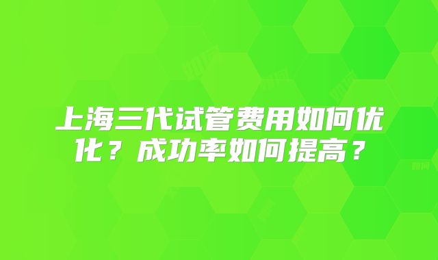 上海三代试管费用如何优化?成功率如何提高?