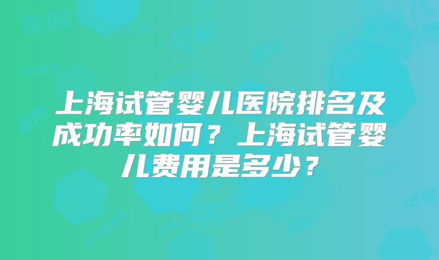 上海试管婴儿医院排名及成功率如何？上海试管婴儿费用是多少？