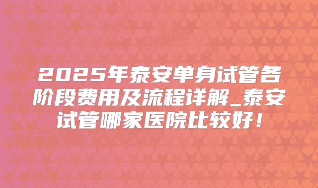 2025年泰安单身试管各阶段费用及流程详解_泰安试管哪家医院比较好!