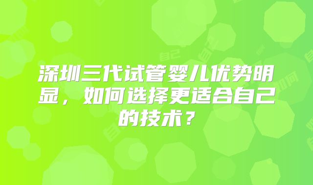深圳三代试管婴儿优势明显,如何选择更适合自己的技术?