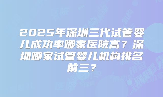 2025年深圳三代试管婴儿成功率哪家医院高？深圳哪家试管婴儿机构排名前三？