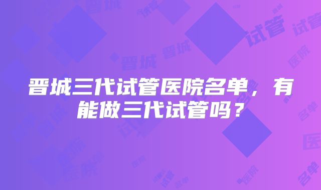 晋城三代试管医院名单,有能做三代试管吗?