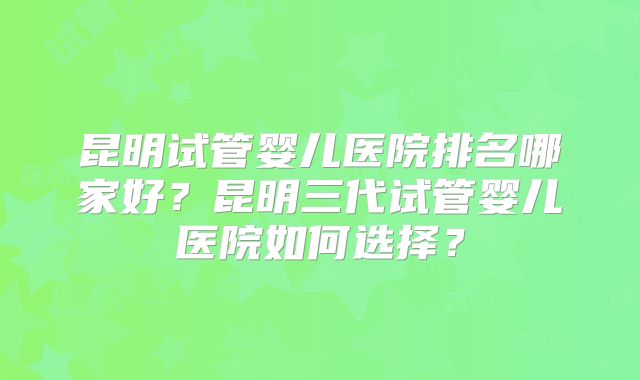 昆明试管婴儿医院排名哪家好？昆明三代试管婴儿医院如何选择？