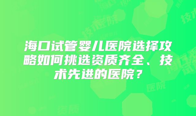 海口试管婴儿医院选择攻略如何挑选资质齐全、技术先进的医院?