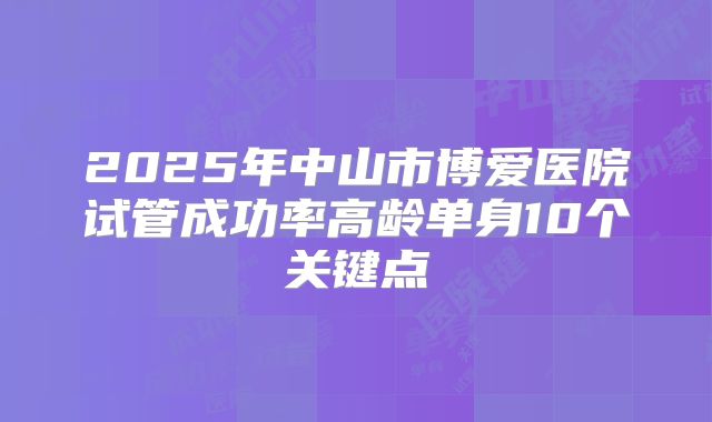 2025年中山市博爱医院试管成功率高龄单身10个关键点