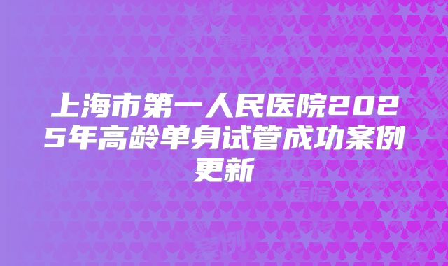 上海市第一人民医院2025年高龄单身试管成功案例更新