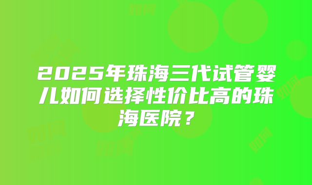 2025年珠海三代试管婴儿如何选择性价比高的珠海医院?