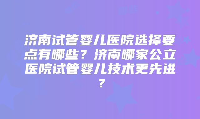 济南试管婴儿医院选择要点有哪些?济南哪家公立医院试管婴儿技术更先进?