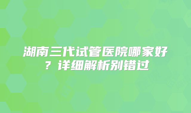 湖南三代试管医院哪家好？详细解析别错过