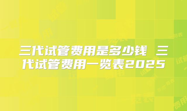 三代试管费用是多少钱 三代试管费用一览表2025