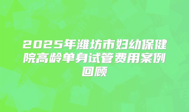 2025年潍坊市妇幼保健院高龄单身试管费用案例回顾