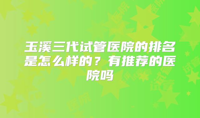玉溪三代试管医院的排名是怎么样的?有推荐的医院吗