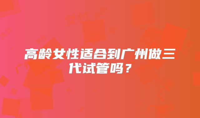 高龄女性适合到广州做三代试管吗?