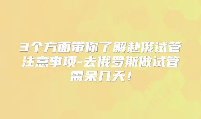 3个方面带你了解赴俄试管注意事项-去俄罗斯做试管需呆几天！