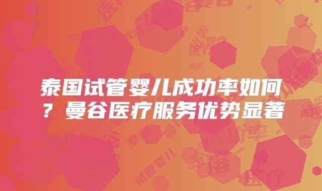 泰国试管婴儿成功率如何?曼谷医疗服务优势显著