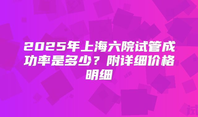 2025年上海六院试管成功率是多少？附详细价格明细