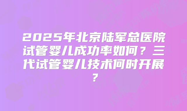2025年北京陆军总医院试管婴儿成功率如何?三代试管婴儿技术何时开展?