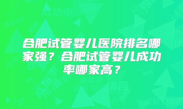 合肥试管婴儿医院排名哪家强?合肥试管婴儿成功率哪家高?