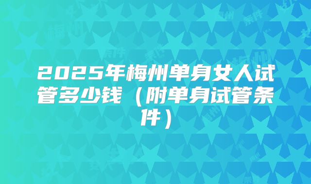 2025年梅州单身女人试管多少钱（附单身试管条件）