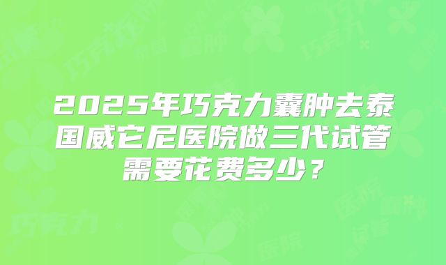 2025年巧克力囊肿去泰国威它尼医院做三代试管需要花费多少？