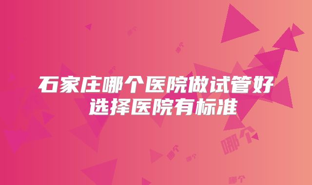 石家庄哪个医院做试管好 选择医院有标准