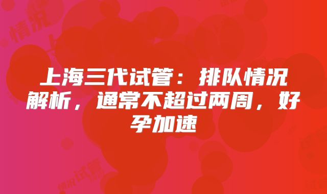 上海三代试管：排队情况解析，通常不超过两周，好孕加速