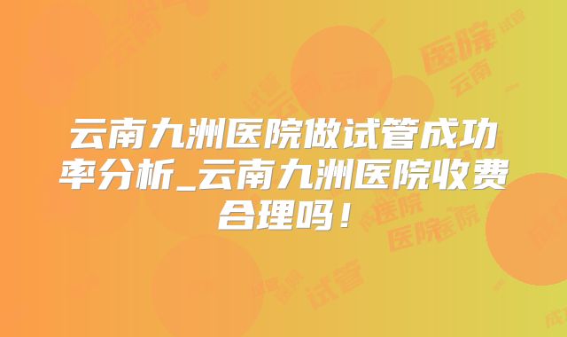 云南九洲医院做试管成功率分析_云南九洲医院收费合理吗！