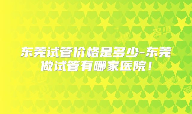 东莞试管价格是多少-东莞做试管有哪家医院!