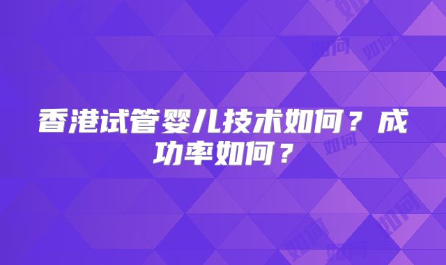 香港试管婴儿技术如何？成功率如何？